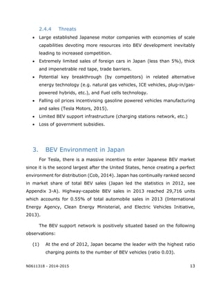 N0611318 - 2014-2015 13
2.4.4 Threats
 Large established Japanese motor companies with economies of scale
capabilities devoting more resources into BEV development inevitably
leading to increased competition.
 Extremely limited sales of foreign cars in Japan (less than 5%), thick
and impenetrable red tape, trade barriers.
 Potential key breakthrough (by competitors) in related alternative
energy technology (e.g. natural gas vehicles, ICE vehicles, plug-in/gas-
powered hybrids, etc.), and Fuel cells technology.
 Falling oil prices incentivising gasoline powered vehicles manufacturing
and sales (Tesla Motors, 2015).
 Limited BEV support infrastructure (charging stations network, etc.)
 Loss of government subsidies.
3. BEV Environment in Japan
For Tesla, there is a massive incentive to enter Japanese BEV market
since it is the second largest after the United States, hence creating a perfect
environment for distribution (Cob, 2014). Japan has continually ranked second
in market share of total BEV sales (Japan led the statistics in 2012, see
Appendix 3-A). Highway-capable BEV sales in 2013 reached 29,716 units
which accounts for 0.55% of total automobile sales in 2013 (International
Energy Agency, Clean Energy Ministerial, and Electric Vehicles Initiative,
2013).
The BEV support network is positively situated based on the following
observations:
(1) At the end of 2012, Japan became the leader with the highest ratio
charging points to the number of BEV vehicles (ratio 0.03).
 