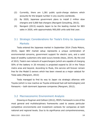 N0611318 - 2014-2015 14
(2) Currently, there are 1,381 public quick-charge stations which
accounts for the largest number in any country worldwide.
(3) By 2020, Japanese government plans to install 2 million slow
chargers and 5,000 fast chargers (Navigant Consulting, 2013).
(4) Navigant (2013) expects Japan to be the leading market for BEV
sales in 2020, with approximately 900,000 units sold that year.
3.1 Strategic Considerations for Tesla’s Entry to Japanese
Markets
Tesla entered the Japanese market in September 2014 (Tesla Motors,
2015). Japan BEV market setup represents a unique combination of
environmental concerns, government support for electric cars, and a solid
base of wealthy customers who seek luxury brands (Assis, 2014). By the end
of 2015, Tesla’s own network of superchargers (which are capable of charging
50% of the battery in 20 minutes) is projected expand to 20 in the Tokyo
metro area and beyond. According to Musk, this service will forever remain
free for the Model S owners which has been viewed as a major catalyst for
Tesla sales (Mangram, 2012)
Tesla managed to find its way to Japan via strategic alliances with
Toyota (which is now inactive as Toyota embraced fuel-cell technologies) and
Panasonic – both dominant Japanese companies (Mangram, 2012).
3.2 Macroeconomic Environment Analysis
Drawing on Rugman and Collison (2012), PESTL framework is one of the
most general and multidisciplinary frameworks used to assess particular
competitive environments and investment contexts for companies at both
national and regional levels. Due to its significance and comprehensiveness,
 