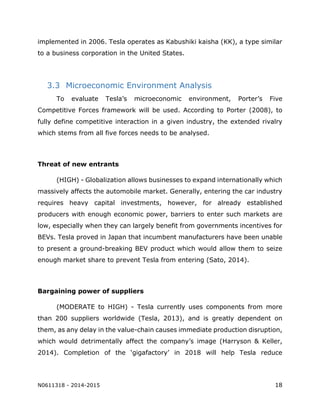 N0611318 - 2014-2015 18
implemented in 2006. Tesla operates as Kabushiki kaisha (KK), a type similar
to a business corporation in the United States.
3.3 Microeconomic Environment Analysis
To evaluate Tesla’s microeconomic environment, Porter’s Five
Competitive Forces framework will be used. According to Porter (2008), to
fully define competitive interaction in a given industry, the extended rivalry
which stems from all five forces needs to be analysed.
Threat of new entrants
(HIGH) - Globalization allows businesses to expand internationally which
massively affects the automobile market. Generally, entering the car industry
requires heavy capital investments, however, for already established
producers with enough economic power, barriers to enter such markets are
low, especially when they can largely benefit from governments incentives for
BEVs. Tesla proved in Japan that incumbent manufacturers have been unable
to present a ground-breaking BEV product which would allow them to seize
enough market share to prevent Tesla from entering (Sato, 2014).
Bargaining power of suppliers
(MODERATE to HIGH) - Tesla currently uses components from more
than 200 suppliers worldwide (Tesla, 2013), and is greatly dependent on
them, as any delay in the value-chain causes immediate production disruption,
which would detrimentally affect the company’s image (Harryson & Keller,
2014). Completion of the ‘gigafactory’ in 2018 will help Tesla reduce
 