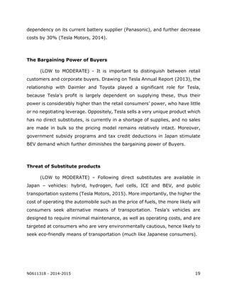 N0611318 - 2014-2015 19
dependency on its current battery supplier (Panasonic), and further decrease
costs by 30% (Tesla Motors, 2014).
The Bargaining Power of Buyers
(LOW to MODERATE) - It is important to distinguish between retail
customers and corporate buyers. Drawing on Tesla Annual Report (2013), the
relationship with Daimler and Toyota played a significant role for Tesla,
because Tesla’s profit is largely dependent on supplying these, thus their
power is considerably higher than the retail consumers’ power, who have little
or no negotiating leverage. Oppositely, Tesla sells a very unique product which
has no direct substitutes, is currently in a shortage of supplies, and no sales
are made in bulk so the pricing model remains relatively intact. Moreover,
government subsidy programs and tax credit deductions in Japan stimulate
BEV demand which further diminishes the bargaining power of Buyers.
Threat of Substitute products
(LOW to MODERATE) – Following direct substitutes are available in
Japan – vehicles: hybrid, hydrogen, fuel cells, ICE and BEV, and public
transportation systems (Tesla Motors, 2015). More importantly, the higher the
cost of operating the automobile such as the price of fuels, the more likely will
consumers seek alternative means of transportation. Tesla’s vehicles are
designed to require minimal maintenance, as well as operating costs, and are
targeted at consumers who are very environmentally cautious, hence likely to
seek eco-friendly means of transportation (much like Japanese consumers).
 