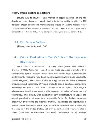 N0611318 - 2014-2015 20
Rivalry among existing competitors
(MODERATE to HIGH) – BEV market in Japan classifies among the
developed ones, however overall rivalry is incomparably smaller to IEC
industry. Major automobile manufacturers based in Japan: Nissan Motor
Company Ltd. of Yokohama, Honda Motor Co. of Tokyo, and the Toyota Motor
Corporation of Toyota City. For a competitor analysis, see Appendix 3-B.
3.4 Key Success Factors
(Please, refer to Appendix 3-C)
4. Critical Evaluation of Tesla’s Entry to the Japanese
BEV Market
With respect to theories of Yip (1992), Levitt (1983), and Bartlett &
Ghoshal (1989), Tesla has decided to penetrate Japanese markets with a
standardized global product which only has minor local customizations
predominantly regarding right-hand steering system (which is also used in the
United Kingdom). The choice of this strategy has yet to prove successful.
Uniqueness and supremacy of Tesla’s products bear a significant competitive
advantage on which Tesla shall commercialize in Japan. Technological
advancement is well in compliance with Japanese perception of importance of
technology. The already well-established BEV infrastructure in Japan and
overall pro-electric mind-set is a favourable factor for Tesla’s expansion
endeavour. By entering the Japanese market, Tesla seized the opportunity to
profit from the first mover advantage, because foreign automakers, especially
the ones from the United States, sell only a small amount of automobiles in
Japan (only 4% non-Japanese cars sold) (Nakagawa, 2014). Foreign
 