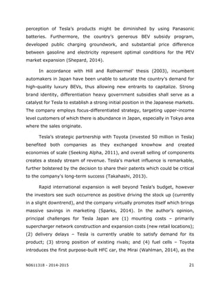N0611318 - 2014-2015 21
perception of Tesla’s products might be diminished by using Panasonic
batteries. Furthermore, the country’s generous BEV subsidy program,
developed public charging groundwork, and substantial price difference
between gasoline and electricity represent optimal conditions for the PEV
market expansion (Shepard, 2014).
In accordance with Hill and Rothaermel’ thesis (2003), incumbent
automakers in Japan have been unable to saturate the country’s demand for
high-quality luxury BEVs, thus allowing new entrants to capitalize. Strong
brand identity, differentiation heavy government subsidies shall serve as a
catalyst for Tesla to establish a strong initial position in the Japanese markets.
The company employs focus-differentiated strategy, targeting upper-income
level customers of which there is abundance in Japan, especially in Tokyo area
where the sales originate.
Tesla’s strategic partnership with Toyota (invested 50 million in Tesla)
benefited both companies as they exchanged knowhow and created
economies of scale (Seeking Alpha, 2011), and overall selling of components
creates a steady stream of revenue. Tesla's market influence is remarkable,
further bolstered by the decision to share their patents which could be critical
to the company's long-term success (Takahashi, 2013).
Rapid international expansion is well beyond Tesla’s budget, however
the investors see such occurrence as positive driving the stock up (currently
in a slight downtrend), and the company virtually promotes itself which brings
massive savings in marketing (Sparks, 2014). In the author’s opinion,
principal challenges for Tesla Japan are (1) mounting costs – primarily
supercharger network construction and expansion costs (new retail locations);
(2) delivery delays – Tesla is currently unable to satisfy demand for its
product; (3) strong position of existing rivals; and (4) fuel cells – Toyota
introduces the first purpose-built HFC car, the Mirai (Wahlman, 2014), as the
 