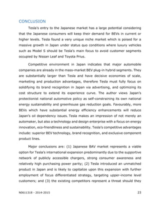 N0611318 - 2014-2015 23
CONCLUSION
Tesla’s entry to the Japanese market has a large potential considering
that the Japanese consumers will keep their demand for BEVs in current or
higher levels. Tesla found a very unique niche market which is poised for a
massive growth in Japan under status quo conditions where luxury vehicles
such as Model S should be Tesla’s main focus to avoid customer segments
occupied by Nissan Leaf and Toyota Prius.
Competitive environment in Japan indicates that major automobile
companies are already in the mass-market BEV plug-in hybrid segments. They
are substantially larger than Tesla and have decisive economies of scale,
marketing and production advantages, therefore Tesla must fully focus on
solidifying its brand recognition in Japan via advertising, and optimizing its
cost structure to extend its experience curve. The author views Japan’s
protectionist national automotive policy as self-constraining its own national
energy sustainability and greenhouse gas reduction goals. Favourably, more
BEVs which have substantial energy efficiency enhancements will reduce
Japan’s oil dependency issues. Tesla makes an impression of not merely an
automaker, but also a technology and design enterprise with a focus on energy
innovation, eco-friendliness and sustainability. Tesla’s competitive advantages
include: superior BEV technology, brand recognition, and exclusive component
product lines.
Major conclusions are: (1) Japanese BAV market represents a viable
option for Tesla’s international expansion predominantly due to the supportive
network of publicly accessible chargers, strong consumer awareness and
relatively high purchasing power parity; (2) Tesla introduced an unmatched
product in Japan and is likely to capitalize upon this expansion with further
employment of focus differentiated strategy, targeting upper-income level
customers; and (3) the existing competitors represent a threat should they
 