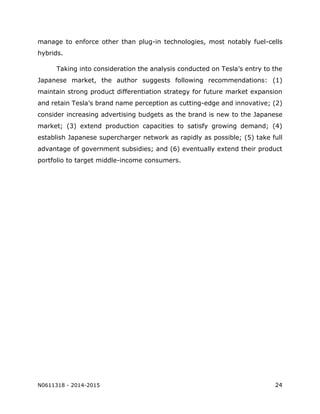 N0611318 - 2014-2015 24
manage to enforce other than plug-in technologies, most notably fuel-cells
hybrids.
Taking into consideration the analysis conducted on Tesla’s entry to the
Japanese market, the author suggests following recommendations: (1)
maintain strong product differentiation strategy for future market expansion
and retain Tesla’s brand name perception as cutting-edge and innovative; (2)
consider increasing advertising budgets as the brand is new to the Japanese
market; (3) extend production capacities to satisfy growing demand; (4)
establish Japanese supercharger network as rapidly as possible; (5) take full
advantage of government subsidies; and (6) eventually extend their product
portfolio to target middle-income consumers.
 