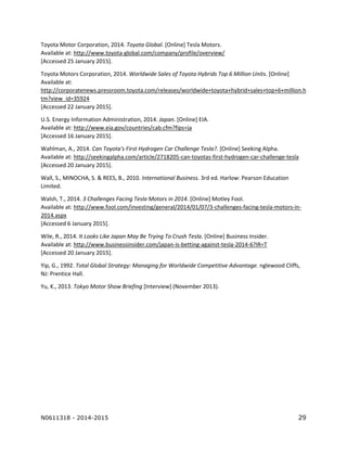 N0611318 - 2014-2015 29
Toyota Motor Corporation, 2014. Toyota Global. [Online] Tesla Motors.
Available at: http://www.toyota-global.com/company/profile/overview/
[Accessed 25 January 2015].
Toyota Motors Corporation, 2014. Worldwide Sales of Toyota Hybrids Top 6 Million Units. [Online]
Available at:
http://corporatenews.pressroom.toyota.com/releases/worldwide+toyota+hybrid+sales+top+6+million.h
tm?view_id=35924
[Accessed 22 January 2015].
U.S. Energy Information Administration, 2014. Japan. [Online] EIA.
Available at: http://www.eia.gov/countries/cab.cfm?fips=ja
[Accessed 16 January 2015].
Wahlman, A., 2014. Can Toyota's First Hydrogen Car Challenge Tesla?. [Online] Seeking Alpha.
Available at: http://seekingalpha.com/article/2718205-can-toyotas-first-hydrogen-car-challenge-tesla
[Accessed 20 January 2015].
Wall, S., MINOCHA, S. & REES, B., 2010. International Business. 3rd ed. Harlow: Pearson Education
Limited.
Walsh, T., 2014. 3 Challenges Facing Tesla Motors in 2014. [Online] Motley Fool.
Available at: http://www.fool.com/investing/general/2014/01/07/3-challenges-facing-tesla-motors-in-
2014.aspx
[Accessed 6 January 2015].
Wile, R., 2014. It Looks Like Japan May Be Trying To Crush Tesla. [Online] Business Insider.
Available at: http://www.businessinsider.com/japan-is-betting-against-tesla-2014-6?IR=T
[Accessed 20 January 2015].
Yip, G., 1992. Total Global Strategy: Managing for Worldwide Competitive Advantage. nglewood Cliffs,
NJ: Prentice Hall.
Yu, K., 2013. Tokyo Motor Show Briefing [Interview] (November 2013).
 