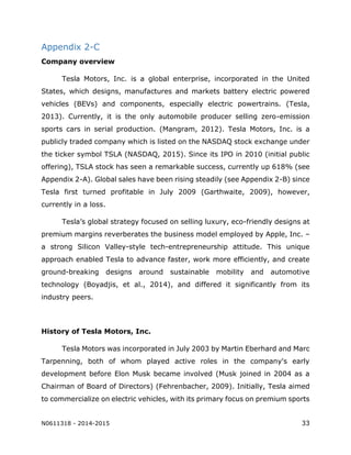 N0611318 - 2014-2015 33
Appendix 2-C
Company overview
Tesla Motors, Inc. is a global enterprise, incorporated in the United
States, which designs, manufactures and markets battery electric powered
vehicles (BEVs) and components, especially electric powertrains. (Tesla,
2013). Currently, it is the only automobile producer selling zero-emission
sports cars in serial production. (Mangram, 2012). Tesla Motors, Inc. is a
publicly traded company which is listed on the NASDAQ stock exchange under
the ticker symbol TSLA (NASDAQ, 2015). Since its IPO in 2010 (initial public
offering), TSLA stock has seen a remarkable success, currently up 618% (see
Appendix 2-A). Global sales have been rising steadily (see Appendix 2-B) since
Tesla first turned profitable in July 2009 (Garthwaite, 2009), however,
currently in a loss.
Tesla’s global strategy focused on selling luxury, eco-friendly designs at
premium margins reverberates the business model employed by Apple, Inc. –
a strong Silicon Valley-style tech-entrepreneurship attitude. This unique
approach enabled Tesla to advance faster, work more efficiently, and create
ground-breaking designs around sustainable mobility and automotive
technology (Boyadjis, et al., 2014), and differed it significantly from its
industry peers.
History of Tesla Motors, Inc.
Tesla Motors was incorporated in July 2003 by Martin Eberhard and Marc
Tarpenning, both of whom played active roles in the company's early
development before Elon Musk became involved (Musk joined in 2004 as a
Chairman of Board of Directors) (Fehrenbacher, 2009). Initially, Tesla aimed
to commercialize on electric vehicles, with its primary focus on premium sports
 