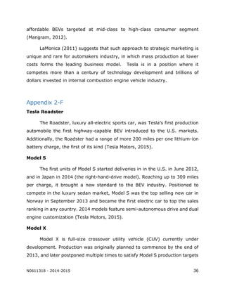 N0611318 - 2014-2015 36
affordable BEVs targeted at mid-class to high-class consumer segment
(Mangram, 2012).
LaMonica (2011) suggests that such approach to strategic marketing is
unique and rare for automakers industry, in which mass production at lower
costs forms the leading business model. Tesla is in a position where it
competes more than a century of technology development and trillions of
dollars invested in internal combustion engine vehicle industry.
Appendix 2-F
Tesla Roadster
The Roadster, luxury all-electric sports car, was Tesla’s first production
automobile the first highway-capable BEV introduced to the U.S. markets.
Additionally, the Roadster had a range of more 200 miles per one lithium-ion
battery charge, the first of its kind (Tesla Motors, 2015).
Model S
The first units of Model S started deliveries in in the U.S. in June 2012,
and in Japan in 2014 (the right-hand-drive model). Reaching up to 300 miles
per charge, it brought a new standard to the BEV industry. Positioned to
compete in the luxury sedan market, Model S was the top selling new car in
Norway in September 2013 and became the first electric car to top the sales
ranking in any country. 2014 models feature semi-autonomous drive and dual
engine customization (Tesla Motors, 2015).
Model X
Model X is full-size crossover utility vehicle (CUV) currently under
development. Production was originally planned to commence by the end of
2013, and later postponed multiple times to satisfy Model S production targets
 