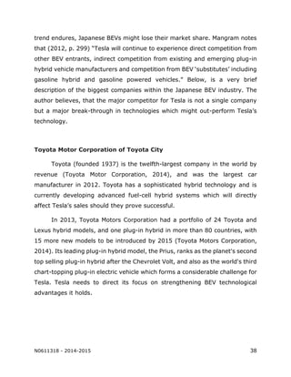N0611318 - 2014-2015 38
trend endures, Japanese BEVs might lose their market share. Mangram notes
that (2012, p. 299) “Tesla will continue to experience direct competition from
other BEV entrants, indirect competition from existing and emerging plug-in
hybrid vehicle manufacturers and competition from BEV ‘substitutes’ including
gasoline hybrid and gasoline powered vehicles.” Below, is a very brief
description of the biggest companies within the Japanese BEV industry. The
author believes, that the major competitor for Tesla is not a single company
but a major break-through in technologies which might out-perform Tesla’s
technology.
Toyota Motor Corporation of Toyota City
Toyota (founded 1937) is the twelfth-largest company in the world by
revenue (Toyota Motor Corporation, 2014), and was the largest car
manufacturer in 2012. Toyota has a sophisticated hybrid technology and is
currently developing advanced fuel-cell hybrid systems which will directly
affect Tesla’s sales should they prove successful.
In 2013, Toyota Motors Corporation had a portfolio of 24 Toyota and
Lexus hybrid models, and one plug-in hybrid in more than 80 countries, with
15 more new models to be introduced by 2015 (Toyota Motors Corporation,
2014). Its leading plug-in hybrid model, the Prius, ranks as the planet's second
top selling plug-in hybrid after the Chevrolet Volt, and also as the world's third
chart-topping plug-in electric vehicle which forms a considerable challenge for
Tesla. Tesla needs to direct its focus on strengthening BEV technological
advantages it holds.
 