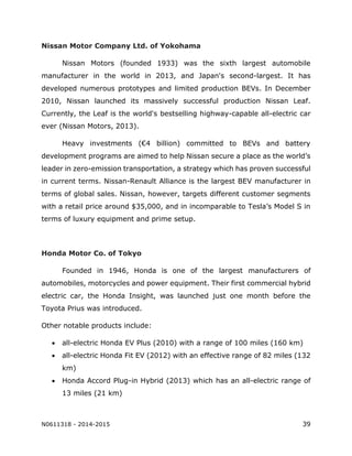 N0611318 - 2014-2015 39
Nissan Motor Company Ltd. of Yokohama
Nissan Motors (founded 1933) was the sixth largest automobile
manufacturer in the world in 2013, and Japan's second-largest. It has
developed numerous prototypes and limited production BEVs. In December
2010, Nissan launched its massively successful production Nissan Leaf.
Currently, the Leaf is the world's bestselling highway-capable all-electric car
ever (Nissan Motors, 2013).
Heavy investments (€4 billion) committed to BEVs and battery
development programs are aimed to help Nissan secure a place as the world’s
leader in zero-emission transportation, a strategy which has proven successful
in current terms. Nissan-Renault Alliance is the largest BEV manufacturer in
terms of global sales. Nissan, however, targets different customer segments
with a retail price around $35,000, and in incomparable to Tesla’s Model S in
terms of luxury equipment and prime setup.
Honda Motor Co. of Tokyo
Founded in 1946, Honda is one of the largest manufacturers of
automobiles, motorcycles and power equipment. Their first commercial hybrid
electric car, the Honda Insight, was launched just one month before the
Toyota Prius was introduced.
Other notable products include:
 all-electric Honda EV Plus (2010) with a range of 100 miles (160 km)
 all-electric Honda Fit EV (2012) with an effective range of 82 miles (132
km)
 Honda Accord Plug-in Hybrid (2013) which has an all-electric range of
13 miles (21 km)
 