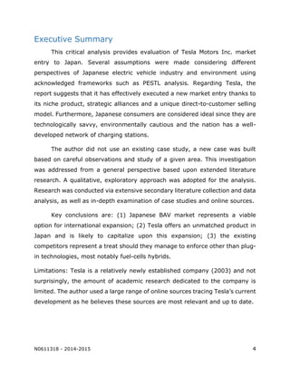 N0611318 - 2014-2015 4
Executive Summary
This critical analysis provides evaluation of Tesla Motors Inc. market
entry to Japan. Several assumptions were made considering different
perspectives of Japanese electric vehicle industry and environment using
acknowledged frameworks such as PESTL analysis. Regarding Tesla, the
report suggests that it has effectively executed a new market entry thanks to
its niche product, strategic alliances and a unique direct-to-customer selling
model. Furthermore, Japanese consumers are considered ideal since they are
technologically savvy, environmentally cautious and the nation has a well-
developed network of charging stations.
The author did not use an existing case study, a new case was built
based on careful observations and study of a given area. This investigation
was addressed from a general perspective based upon extended literature
research. A qualitative, exploratory approach was adopted for the analysis.
Research was conducted via extensive secondary literature collection and data
analysis, as well as in-depth examination of case studies and online sources.
Key conclusions are: (1) Japanese BAV market represents a viable
option for international expansion; (2) Tesla offers an unmatched product in
Japan and is likely to capitalize upon this expansion; (3) the existing
competitors represent a treat should they manage to enforce other than plug-
in technologies, most notably fuel-cells hybrids.
Limitations: Tesla is a relatively newly established company (2003) and not
surprisingly, the amount of academic research dedicated to the company is
limited. The author used a large range of online sources tracing Tesla’s current
development as he believes these sources are most relevant and up to date.
 