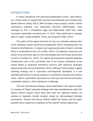 N0611318 - 2014-2015 5
INTRDUCTION
In direct compliance with perceived globalization trends, Tesla Motors,
Inc. (Tesla) seeks to expand their business internationally and increase their
global presence (Tesla, 2013). With its highly unique product, electric vehicle
engineering expertise, and operational structure differentiates, Tesla
managed to find a competitive edge and differentiate itself from world
incumbent automobile manufacturers. In 2014, Tesla performed a strategic
entry to Japan, United Kingdom, China, and Australia (Tesla, 2013).
The author of this report will direct his focus to critically evaluate entry
to the Japanese market (commenced September 2014) considering (but not
limited to) the following: (1) Japan's per-capita penetration of electric vehicles
(EVs) is comparable to the U.S.'s (Wile, 2014); (2) Japanese consumers are
known to be extremely open to new technologies and enormously demanding
in terms of quality (Yu, 2013); (3) rapidly growing power-charging Japanese
infrastructure and a very convenient size of the country (compared to the
United States or Australia) diminishes concerns with electricity shortages
experienced while driving (Takahashi, 2013). Although Tesla employs a global
branding strategy and is supremely technologically developed, it is still
generally perceived as a young company in a somewhat undiscovered industry
niche – electric automobiles (compared to a 100-year-old internal combustion
automobile industry), which represents a challenge.
The core international strategic issues addressed in this report include:
(1) analysis of Tesla’s corporate strategy and major developments within the
electric vehicle industry which shall help enter the Japanese market; (2)
analysis of Japanese market situation based on acknowledged strategic
frameworks – Porter’s Five Forces, PESTLE, SWOT (for Tesla); and (3) Tesla’s
possible future response to capitalize on this specific market opportunity.
 