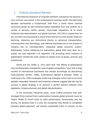 N0611318 - 2014-2015 6
1. Critical Literature Review
International expansion of originally domestic companies has become a
very common occurrence in the contemporary business world. The past three
decades represented a fundamental shift from a world where national
economies posed as self-contained bodies separated from one another by a
variety of barriers, tariffs, quotas, cross-trade regulations all of which
hindered internationalization and global business. Hill (2011) argues that we
are currently moving towards a world where barriers to cross-border trade are
declining, distances are diminishing thanks to advanced transportation,
communication and technology, and national economies are in the process of
merging into an interdependent, integrated global economic system.
Additionally, further bolstering his statements, global FDIs have been on a
steady rise (see Appendix 1-A, Appendix 1-B) providing direct evidence of
globalization tendencies (with respect to global move of goods, services and
investments.
Schlie and Yip (2000, p. 343) claim that “the effects of globalisation
have fundamentally changed the rules of global competition,” and, that a large
number of international businesses has reacted accordingly by abandoning
multi-domestic (Porter, 1986), multinational (Barlett & Ghoshal, 1989), or
multi-local (Yip, 1992) strategies preferring strategies which tend to be more
globally integrated. Research and empirical evidence suggest that the key for
success in global strategy is to discover a perfect balance between local
adaptation (responsiveness) and global standardization.
In his immensely influential essay, Levitt (1983) proclaims that well-
managed firms evolved from customization towards global products (such as
Tesla’s Model S) which build on solid performance, functionality and low
pricing. He declares that it is only the companies that decide to completely
embrace global approach, will achieve sustainable track of success, as the
 