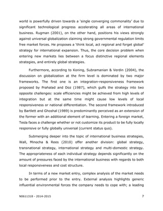 N0611318 - 2014-2015 7
world is powerfully driven towards a ‘single converging commonality’ due to
significant technological progress accelerating all areas of international
business. Rugman (2001), on the other hand, positions his views strongly
against universal globalization claiming strong governmental regulation limits
free market forces. He proposes a ‘think local, act regional and forget global’
strategy for international expansion. Thus, the core decision problem when
entering new markets lies between a focus distinctive regional elements
strategies, and entirely global strategies.
Furthermore, according to Koning, Subramanian & Verdin (2004), the
discussion on globalization at the firm level is dominated by two major
frameworks. The first one is an integration-responsiveness framework
proposed by Prahalad and Doz (1987), which gulfs the strategy into two
opposite challenges: scale efficiencies might be achieved from high levels of
integration but at the same time might cause low levels of local
responsiveness or national differentiation. The second framework introduced
by Bartlett and Ghoshal (1989) is predominantly perceived as an extension of
the former with an additional element of learning. Entering a foreign market,
Tesla faces a challenge whether or not customize its product to be fully locally
responsive or fully globally universal (current status quo).
Submerging deeper into the topic of international business strategies,
Wall, Minocha & Rees (2010) offer another division: global strategy,
transnational strategy, international strategy and multi-domestic strategy.
The appropriateness of each individual strategy depends significantly on the
amount of pressures faced by the international business with regards to both
local responsiveness and cost structure.
In terms of a new market entry, complex analysis of the market needs
to be performed prior to the entry. External analysis highlights generic
influential environmental forces the company needs to cope with; a leading
 