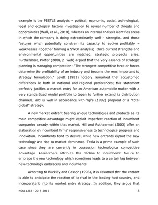 N0611318 - 2014-2015 8
example is the PESTLE analysis – political, economic, social, technological,
legal and ecological factors investigation to reveal number of threats and
opportunities (Wall, et al., 2010), whereas an internal analysis identifies areas
in which the company is doing extraordinarily well – strengths, and those
features which potentially constrain its capacity to evolve profitably –
weaknesses (together forming a SWOT analysis). Once current strengths and
environmental opportunities are matched, strategic prospects arise.
Furthermore, Porter (2008, p. web) argued that the very essence of strategic
planning is managing competition: “The strongest competitive force or forces
determine the profitability of an industry and become the most important to
strategy formulation.” Levitt (1983) notably remarked that accustomed
differences lie both in national and regional preferences; this statement
perfectly justifies a market entry for an American automobile maker with a
very standardized model portfolio to Japan to further extend its distribution
channels, and is well in accordance with Yip’s (1992) proposal of a “total
global” strategy.
A new market entrant bearing unique technologies and products as its
main competitive advantage might exploit imperfect reaction of incumbent
companies already within that market. Hill and Rothaermel (2003) offer an
elaboration on incumbent firms’ responsiveness to technological progress and
innovation. Incumbents tend to decline, while new entrants exploit the new
technology and rise to market dominance. Tesla is a prime example of such
case since they are currently in possession technological competitive
advantage. Researchers attribute this decline to incumbents' failure to
embrace the new technology which sometimes leads to a certain lag between
new-technology embracers and incumbents.
According to Buckley and Casson (1998), it is assumed that the entrant
is able to anticipate the reaction of its rival in the leading-host country, and
incorporate it into its market entry strategy. In addition, they argue that
 