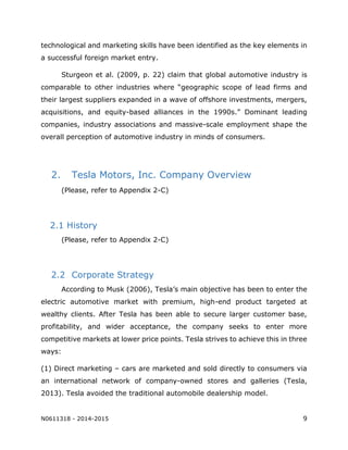 N0611318 - 2014-2015 9
technological and marketing skills have been identified as the key elements in
a successful foreign market entry.
Sturgeon et al. (2009, p. 22) claim that global automotive industry is
comparable to other industries where “geographic scope of lead firms and
their largest suppliers expanded in a wave of offshore investments, mergers,
acquisitions, and equity-based alliances in the 1990s.” Dominant leading
companies, industry associations and massive-scale employment shape the
overall perception of automotive industry in minds of consumers.
2. Tesla Motors, Inc. Company Overview
(Please, refer to Appendix 2-C)
2.1 History
(Please, refer to Appendix 2-C)
2.2 Corporate Strategy
According to Musk (2006), Tesla’s main objective has been to enter the
electric automotive market with premium, high-end product targeted at
wealthy clients. After Tesla has been able to secure larger customer base,
profitability, and wider acceptance, the company seeks to enter more
competitive markets at lower price points. Tesla strives to achieve this in three
ways:
(1) Direct marketing – cars are marketed and sold directly to consumers via
an international network of company-owned stores and galleries (Tesla,
2013). Tesla avoided the traditional automobile dealership model.
 