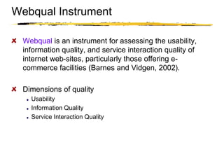 Copyright © 2003 Sherif Kamel
Webqual is an instrument for assessing the usability,
information quality, and service interaction quality of
internet web-sites, particularly those offering e-
commerce facilities (Barnes and Vidgen, 2002).
Dimensions of quality
Usability
Information Quality
Service Interaction Quality
Webqual Instrument
 