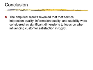 Copyright © 2003 Sherif Kamel
The empirical results revealed that that service
interaction quality, information quality, and usability were
considered as significant dimensions to focus on when
influencing customer satisfaction in Egypt.
Conclusion
 