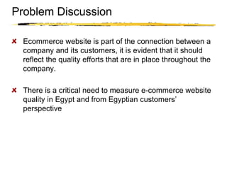 Copyright © 2003 Sherif Kamel
Problem Discussion
Ecommerce website is part of the connection between a
company and its customers, it is evident that it should
reflect the quality efforts that are in place throughout the
company.
There is a critical need to measure e-commerce website
quality in Egypt and from Egyptian customers’
perspective
 