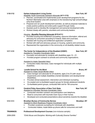 9/10-1/12 Harlem Independent Living Center New York, NY
Disability Youth Community Outreach Advocate (4/11-1/12)
• Planned, coordinated and implemented youth development programs for the
Northern Manhattan area with emphasis on the transitioning high school/College
entry-level student.
• Prepared and ran youth development activities, as well as prepared materials to
create positive publicity and enlist public support through media.
• Assisted youth to develop life management and personal development skills.
• Worked closely with parents, volunteers and community leaders.
Housing - Benefits Planning Advocate (9/10-4/11)
• Provided housing and entitlement counseling, resource information, referral and
advocacy for consumers according to Federal, State and Local laws.
• Assisted with housing and entitlement application completion.
• Worked with staff and advocacy groups on housing, systems and community.
• Represented the organization in the community on all disability related issues.
9/07-5/08 The Center for Independence of the Disabled (CIDNY) New York, NY
Assistant to Transition Coordinator Intern
• Counselor and advocate for students with disabilities ages 14 – 21.
• Provided program outreach to schools and community organizations.
Assistant to Intake Specialist Intern
• Conducted intake interviews; Case managed for individuals with multiple
disabilities.
9/06-5/07 Lavelle School for the Blind Bronx, NY
Assistant to Intake Social Worker Intern
• Case manager and advocate for 24 students, ages (3 to 21) with visual
Impairments and multiple disabilities (mental retardation and developmental
Disabilities).
• Provided clinical assessment, intervention and individual counseling.
• Co-created and co-facilitated support groups for female adolescent students.
• Co-facilitated parent groups, conducted field visit for TBI consumer.
9/05-5/06 Cerebral Palsy Association of New York State New York, NY
Assistant to Volunteer Services Coordinator Intern
• Conducted volunteer outreach and participation over telephone.
• Read to consumers with traumatic brain injury in their homes.
• Developed and conducted presentations about sensitivity towards the disabled.
9/02-5/03 Brooklyn Bureau of Community Service Brooklyn, NY
Assistant to Work Readiness Program Coordinator Intern
• Provided vocational counseling for individuals with disabilities
• Conducted intakes, made follow-up phone calls for consumers and staff.
TRAININGS: Professional Development Courses (non-inclusive sample):
2008-2009 “Child Abuse and Discipline: Working with Culturally Diverse Families”
 