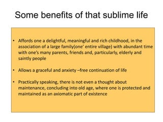 Some benefits of that sublime life
• Affords one a delightful, meaningful and rich childhood, in the
association of a large family(one’ entire village) with abundant time
with one’s many parents, friends and, particularly, elderly and
saintly people
• Allows a graceful and anxiety –free continuation of life
• Practically speaking, there is not even a thought about
maintenance, concluding into old age, where one is protected and
maintained as an axiomatic part of existence
 