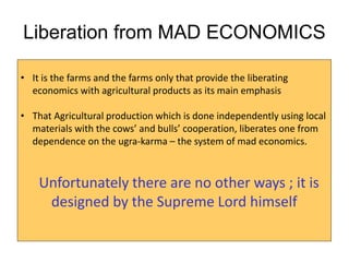 Liberation from MAD ECONOMICS
• It is the farms and the farms only that provide the liberating
economics with agricultural products as its main emphasis
• That Agricultural production which is done independently using local
materials with the cows’ and bulls’ cooperation, liberates one from
dependence on the ugra-karma – the system of mad economics.
Unfortunately there are no other ways ; it is
designed by the Supreme Lord himself
 