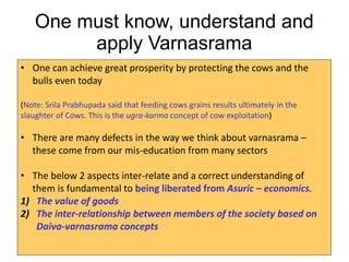One must know, understand and
apply Varnasrama
• One can achieve great prosperity by protecting the cows and the
bulls even today
(Note: Srila Prabhupada said that feeding cows grains results ultimately in the
slaughter of Cows. This is the ugra-karma concept of cow exploitation)
• There are many defects in the way we think about varnasrama –
these come from our mis-education from many sectors
• The below 2 aspects inter-relate and a correct understanding of
them is fundamental to being liberated from Asuric – economics.
1) The value of goods
2) The inter-relationship between members of the society based on
Daiva-varnasrama concepts
 