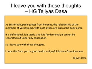 I leave you with these thoughts
– HG Tejiyas Dasa
As Srila Prabhupada quotes from Puranas, the relationship of the
members of Varnasrama, with each other, are just as the body parts.
It is definitional, it is tactic, and it is fundamental; it cannot be
separated out under any conception.
So I leave you with these thoughts.
I hope this finds you in good health and joyful Krishna Consciousness.
- Tejiyas Dasa
 