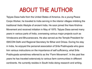 ABOUT THE AUTHOR
Tejiyas Dasa hails from the United States of America. As a young Peace
Corps Worker, he traveled to India serving in the interior villages imbibing the
traditional Vedic lifestyle of ancient India. He soon joined the Hare Krishna
Movement and received initiation in May of 1970. Tejiyas Dasa served many
years in various parts of India, overseeing various major projects such as
Vrindavana and Bhuvanesvara. He also served as the Temple President for
ISKCON Delhi and Regional Secretary for Bihar and Orissa. During his stay
in India, he enjoyed the personal association of Srila Prabhupada who gave
him various instructions on the importance of self sufficiency, what Srila
Prabhupada sometimes referred to as the “Farm Movement”. In the past few
years he has traveled extensively to various farm communities in different
continents. He currently resides in South India doing research and writing.
 