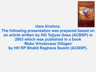 Hare Krishna.
The following presentation was prepared based on
an article written by HG Tejiyas Dasa (ACBSP) in
2003 which was published in a book
‘Make Vrindavana Villages’
by HH RP Bhakti Raghava Swami (ACBSP).
 