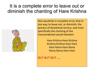 One would be in complete error, that in
any way, to leave out, or diminish, the
process of devotional service, and most
specifically the chanting of the
transcendental sound vibration
Hare Krishna Hare Krishna
Krishna Krishna Hare Hare
Hare Rama Hare Rama
Rama Rama Hare Hare
BUT BUT BUT …..
It is a complete error to leave out or
diminish the chanting of Hare Krishna
 