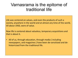 Varnasrama is the epitome of
traditional life
Life was centered on values, and even the products of such a
society, anywhere in the world and at almost any time of the world,
till about 1950, were of value.
Now life is centered about valueless, temporary acquisitions and
that is about it.
• All of us, through education, through media ( including
newspapers, and magazines ) have been de-sensitized and de-
historicized from the traditional life.
 