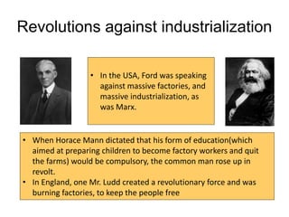Revolutions against industrialization
• In the USA, Ford was speaking
against massive factories, and
massive industrialization, as
was Marx.
• When Horace Mann dictated that his form of education(which
aimed at preparing children to become factory workers and quit
the farms) would be compulsory, the common man rose up in
revolt.
• In England, one Mr. Ludd created a revolutionary force and was
burning factories, to keep the people free
 