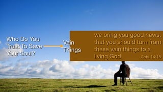Who Do You
Trust To Save
Your Soul?
Vain
Things
we bring you good news,
that you should turn from
these vain things to a
living God Acts 14:15
 