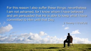 For this reason I also su
ff
er these things; nevertheless
I am not ashamed, for I know whom I have believed
and am persuaded that He is able to keep what I have
committed to Him until that Day.
2 Timothy 1:12 (NKJV)
 