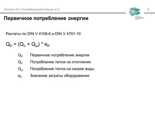 Zentrum für Umweltbewusstes Bauen e.V. 9
Первичное потребление энергии
Расчеты по DIN V 4108-6 и DIN V 4701-10
QP = (Qh + Qw) * eP
QP Первичное потребление энергии
Qh Потребление тепла на отопление
Qw Потребление тепла на нагрев воды
eP Значение затраты оборудования
 