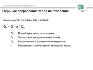 Zentrum für Umweltbewusstes Bauen e.V. 10
Годичное потребление тепла на отопление
Расчеты по DIN V 4108-6 и DIN V 4701-10
Qh = Ql -  * Qg
Qh Потребление тепла на отопление
Ql Теплопотери (передача и вентиляция)
Qg Выигрыши тепла (солнечные и внутренние)
 Коэффициент использования выигрышей тепла
 