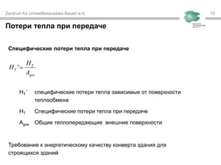 Zentrum für Umweltbewusstes Bauen e.V. 15
Специфические потери тепла при передаче
HT´ специфические потери тепла зависимые от поверхности
теплообмена
HT Специфические потери тепла при передаче
Ages Общие теплопередающие внешние поверхности
Требования к энергетическому качеству конверта здания для
строящихся зданий
Потери тепла при передаче
ges
T
T
A
H
H '
 