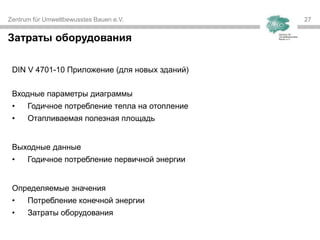 Zentrum für Umweltbewusstes Bauen e.V. 27
Затраты оборудования
DIN V 4701-10 Приложение (для новых зданий)
Входные параметры диаграммы
• Годичное потребление тепла на отопление
• Отапливаемая полезная площадь
Выходные данные
• Годичное потребление первичной энергии
Определяемые значения
• Потребление конечной энергии
• Затраты оборудования
 