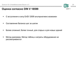 Zentrum für Umweltbewusstes Bauen e.V. 29
Оценка согласно DIN V 18599
 С вступления в силу EnEV 2009 альтернативно возможен
 Составление баланса шаг за шагом
 Более сложный, более точный, для старых и для новых зданий
 Метод диаграмм, Метод таблиц и затраты оборудования не
рассматриваются
 