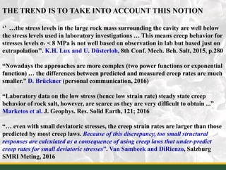 THE TREND IS TO TAKE INTO ACCOUNT THIS NOTION
‘’ …the stress levels in the large rock mass surrounding the cavity are well below
the stress levels used in laboratory investigations … This means creep behavior for
stresses levels σv < 8 MPa is not well based on observation in lab but based just on
extrapolation’’. K.H. Lux and U. Düsterloh, 8th Conf. Mech. Beh. Salt, 2015, p.280
“Nowadays the approaches are more complex (two power functions or exponential
function) … the differences between predicted and measured creep rates are much
smaller.” D. Brückner (personal communication, 2016)
“Laboratory data on the low stress (hence low strain rate) steady state creep
behavior of rock salt, however, are scarce as they are very difficult to obtain ...”
Marketos et al. J. Geophys. Res. Solid Earth, 121; 2016
“… even with small deviatoric stresses, the creep strain rates are larger than those
predicted by most creep laws. Because of this discrepancy, too small structural
responses are calculated as a consequence of using creep laws that under-predict
creep rates for small deviatoric stresses”. Van Sambeek and DiRienzo, Salzburg
SMRI Meting, 2016 13
 