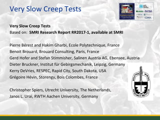 Very Slow Creep Tests
Very Slow Creep Tests
Based on: SMRI Research Report RR2017-1, available at SMRI
Pierre Bérest and Hakim Gharbi, Ecole Polytechnique, France
Benoit Brouard, Brouard Consulting, Paris, France
Gerd Hofer and Stefan Stimmisher, Salinen Austria AG, Ebensee, Austria
Dieter Bruckner, Institut für Gebirgsmechanik, Leipzig, Germany
Kerry DeVries, RESPEC, Rapid City, South Dakota, USA
Grégoire Hévin, Storengy, Bois Colombes, France
Christopher Spiers, Utrecht University, The Netherlands,
Janos L. Urai, RWTH Aachen University, Germany
2
 