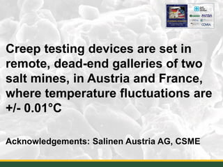 Creep testing devices are set in
remote, dead-end galleries of two
salt mines, in Austria and France,
where temperature fluctuations are
+/- 0.01°C
Acknowledgements: Salinen Austria AG, CSME
23
 