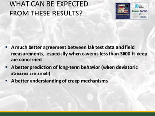 WHAT CAN BE EXPECTED
FROM THESE RESULTS?
 A much better agreement between lab test data and field
measurements, especially when caverns less than 3000 ft-deep
are concerned
 A better prediction of long-term behavior (when deviatoric
stresses are small)
 A better understanding of creep mechanisms
40
 