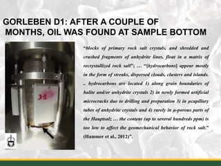 43
GORLEBEN D1: AFTER A COUPLE OF
MONTHS, OIL WAS FOUND AT SAMPLE BOTTOM
“blocks of primary rock salt crystals, and shredded and
crushed fragments of anhydrite lines, float in a matrix of
recrystallized rock salt”; … “[hydrocarbons] appear mostly
in the form of streaks, dispersed clouds, clusters and islands.
.. hydrocarbons are located 1) along grain boundaries of
halite and/or anhydrite crystals 2) in newly formed artificial
microcracks due to drilling and preparation 3) in µcapillary
tubes of anhydrite crystals and 4) rarely in µ-porous parts of
the Hauptsalz … the content (up to several hundreds ppm) is
too low to affect the geomechanical behavior of rock salt.”
(Hammer et al., 2012)”.
 