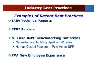 Industry Best Practices

 Examples of Recent Best Practices
IAEA Technical Reports

EPRI Reports

NEI and INPO Benchmarking Initiatives
  Recruiting and building pipelines - Exelon
  Human Capital Planning – Palo Verde NPP

TVA New Employee Experience
 