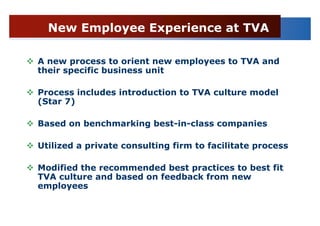 New Employee Experience at TVA

A new process to orient new employees to TVA and
their specific business unit

Process includes introduction to TVA culture model
(Star 7)

Based on benchmarking best-in-class companies

Utilized a private consulting firm to facilitate process

Modified the recommended best practices to best fit
TVA culture and based on feedback from new
employees
 