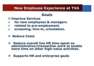 New Employee Experience at TVA
                 Goals
Improve Services
 for new employees & managers
 related to pre-employment
 screening, hire-in, orientation.

Reduce Costs

 Reduce overall line HR time spent on
administrative/transaction work to enable
more time on other high-value activities.

 Supports HR and enterprise goals
 