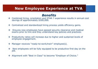 New Employee Experience at TVA
                              Benefits
Combined hiring, orientation and STAR 7 experience results in annual cost
savings of approximately $300,000.

Centralized and standardized hiring process yields efficiency gains.

 Ensures new employees have passed security clearance and medical
exams prior to hire and they understand key policies and practices.

Productivity ratios will increase due to higher and sustained levels of
employee engagement.

Manager receives “ready-to-work/train” employee(s).

 New employees will be fully equipped to be productive first day on the
job.

Alignment with “Best in Class” to become “Employer of Choice.”
 