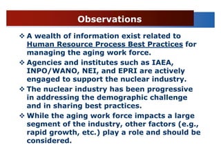 Observations
A wealth of information exist related to
Human Resource Process Best Practices for
managing the aging work force.
Agencies and institutes such as IAEA,
INPO/WANO, NEI, and EPRI are actively
engaged to support the nuclear industry.
The nuclear industry has been progressive
in addressing the demographic challenge
and in sharing best practices.
While the aging work force impacts a large
segment of the industry, other factors (e.g.,
rapid growth, etc.) play a role and should be
considered.
 