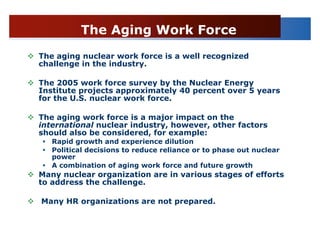 The Aging Work Force
The aging nuclear work force is a well recognized
challenge in the industry.

The 2005 work force survey by the Nuclear Energy
Institute projects approximately 40 percent over 5 years
for the U.S. nuclear work force.

The aging work force is a major impact on the
international nuclear industry, however, other factors
should also be considered, for example:
   Rapid growth and experience dilution
   Political decisions to reduce reliance or to phase out nuclear
   power
   A combination of aging work force and future growth
Many nuclear organization are in various stages of efforts
to address the challenge.

Many HR organizations are not prepared.
 